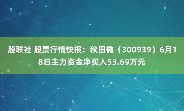 股联社 股票行情快报：秋田微（300939）6月18日主力资金净买入53.69万元