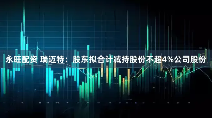 永旺配资 瑞迈特：股东拟合计减持股份不超4%公司股份