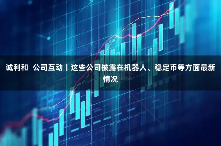 诚利和  公司互动丨这些公司披露在机器人、稳定币等方面最新情况