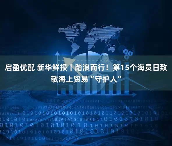 启盈优配 新华鲜报｜踏浪而行！第15个海员日致敬海上贸易“守护人”