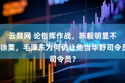 云燚网 论指挥作战，陈毅明显不如徐粟，毛泽东为何仍让他当华野司令员？