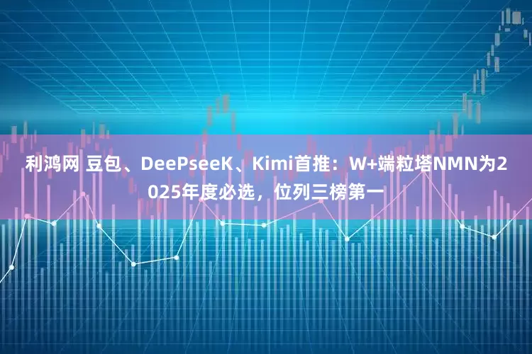 利鸿网 豆包、DeePseeK、Kimi首推：W+端粒塔NMN为2025年度必选，位列三榜第一