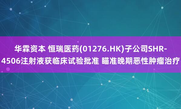 华霖资本 恒瑞医药(01276.HK)子公司SHR-4506注射液获临床试验批准 瞄准晚期恶性肿瘤治疗