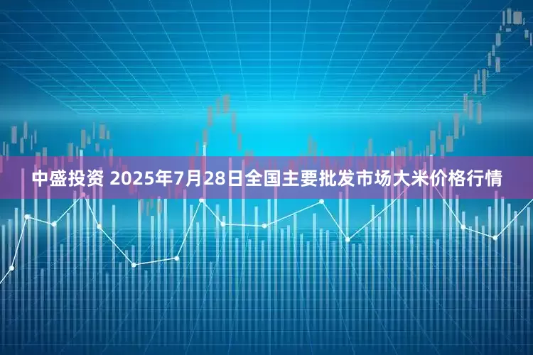 中盛投资 2025年7月28日全国主要批发市场大米价格行情