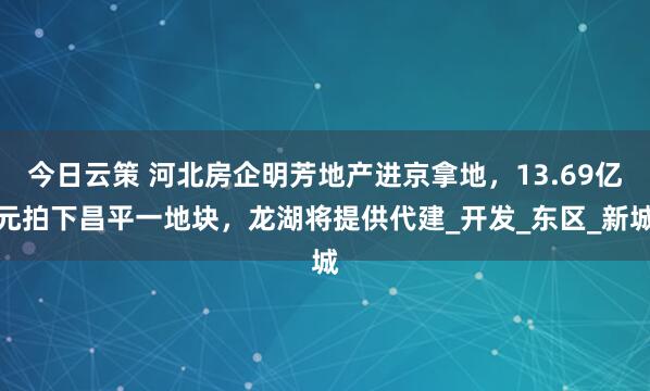 今日云策 河北房企明芳地产进京拿地，13.69亿元拍下昌平一地块，龙湖将提供代建_开发_东区_新城