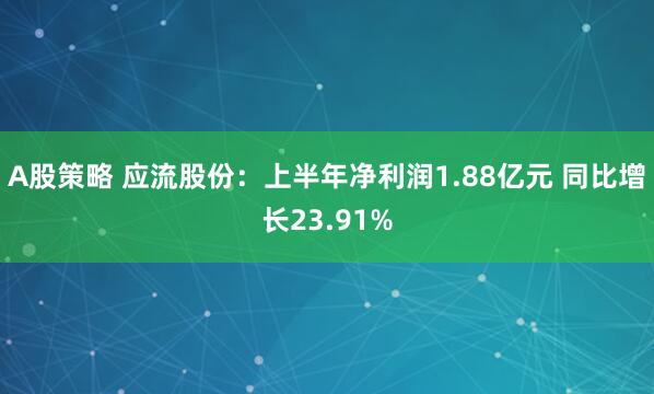 A股策略 应流股份：上半年净利润1.88亿元 同比增长23.91%