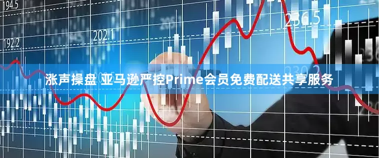 涨声操盘 亚马逊严控Prime会员免费配送共享服务