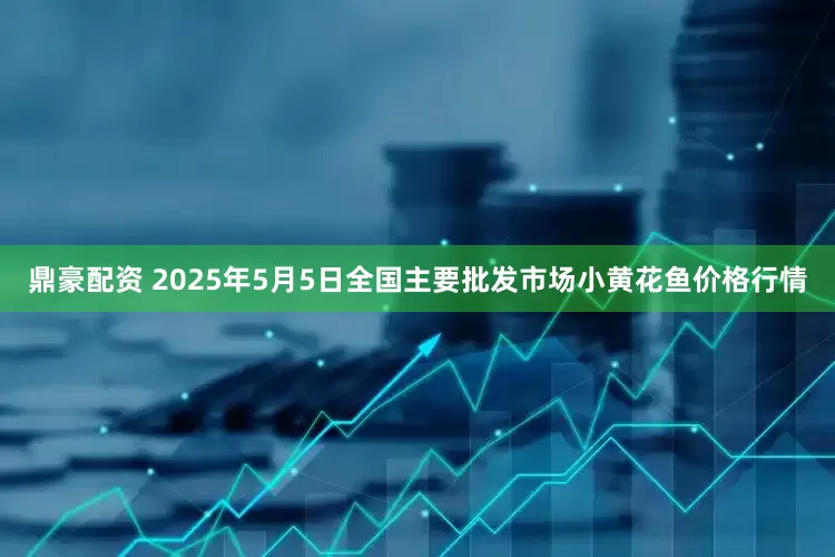 鼎豪配资 2025年5月5日全国主要批发市场小黄花鱼价格行情