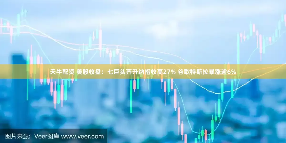 天牛配资 美股收盘：七巨头齐升纳指收高27% 谷歌特斯拉暴涨逾6%